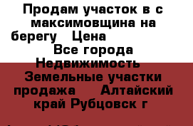 Продам участок в с.максимовщина на берегу › Цена ­ 1 000 000 - Все города Недвижимость » Земельные участки продажа   . Алтайский край,Рубцовск г.